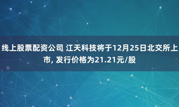 线上股票配资公司 江天科技将于12月25日北交所上市, 发行价格为21.21元/股