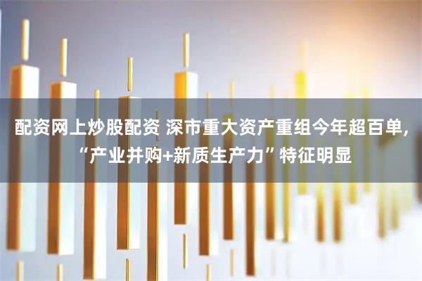 配资网上炒股配资 深市重大资产重组今年超百单, “产业并购+新质生产力”特征明显