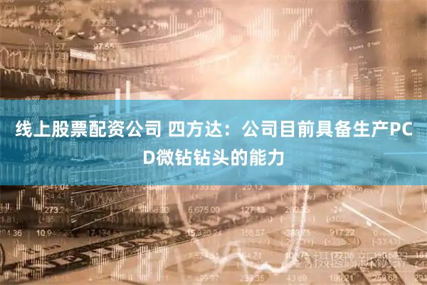 线上股票配资公司 四方达：公司目前具备生产PCD微钻钻头的能力
