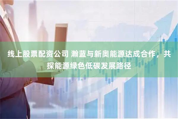 线上股票配资公司 瀚蓝与新奥能源达成合作，共探能源绿色低碳发展路径