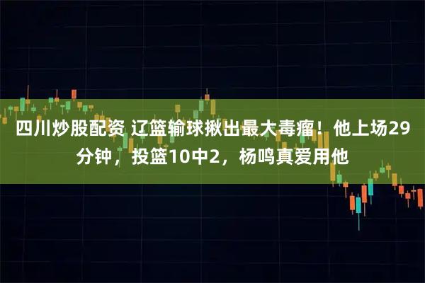 四川炒股配资 辽篮输球揪出最大毒瘤！他上场29分钟，投篮10中2，杨鸣真爱用他