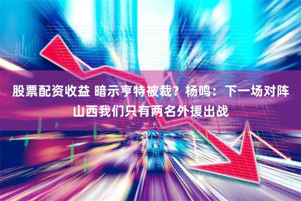 股票配资收益 暗示亨特被裁？杨鸣：下一场对阵山西我们只有两名外援出战