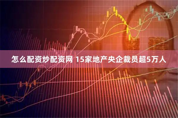 怎么配资炒配资网 15家地产央企裁员超5万人