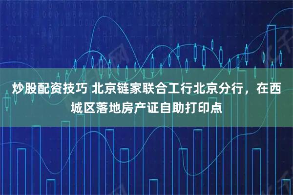 炒股配资技巧 北京链家联合工行北京分行，在西城区落地房产证自助打印点