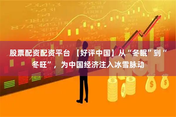 股票配资配资平台 【好评中国】从“冬眠”到“冬旺”，为中国经济注入冰雪脉动