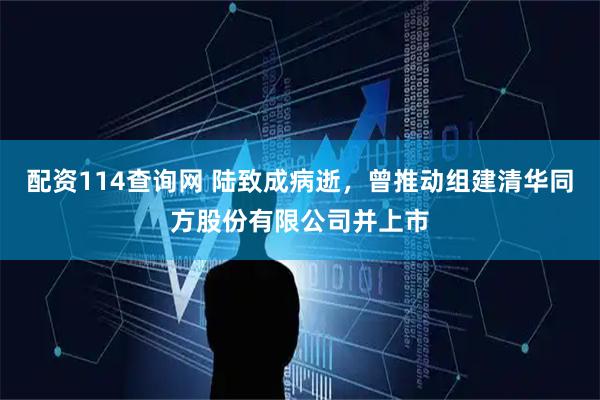 配资114查询网 陆致成病逝，曾推动组建清华同方股份有限公司并上市