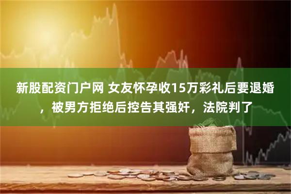 新股配资门户网 女友怀孕收15万彩礼后要退婚，被男方拒绝后控告其强奸，法院判了
