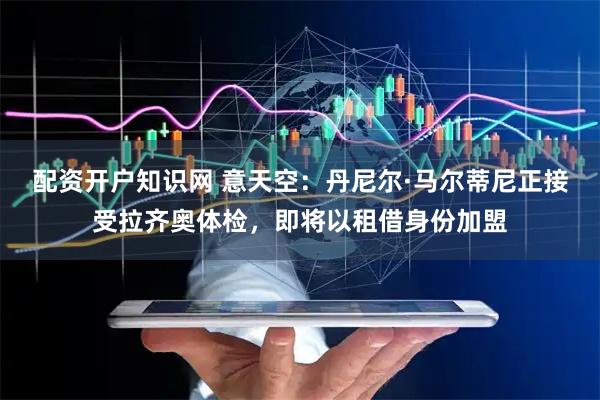 配资开户知识网 意天空：丹尼尔·马尔蒂尼正接受拉齐奥体检，即将以租借身份加盟
