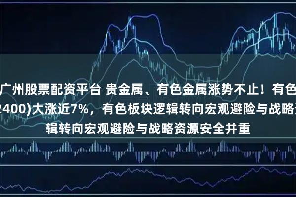 广州股票配资平台 贵金属、有色金属涨势不止！有色金属ETF(512400)大涨近7%，有色板块逻辑转向宏观避险与战略资源安全并重