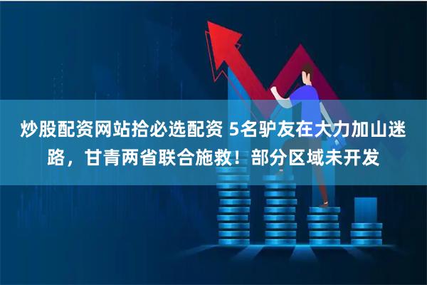 炒股配资网站拾必选配资 5名驴友在大力加山迷路，甘青两省联合施救！部分区域未开发