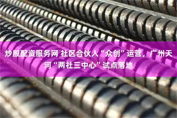 炒股配资服务网 社区合伙人“众创”运营，广州天河“两社三中心”试点落地