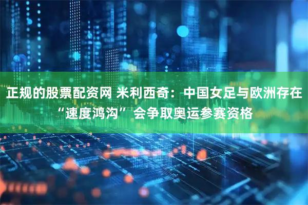 正规的股票配资网 米利西奇：中国女足与欧洲存在“速度鸿沟” 会争取奥运参赛资格