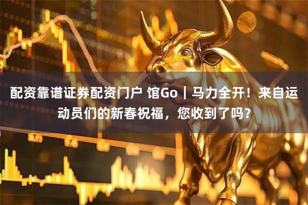 配资靠谱证券配资门户 馆Go｜马力全开！来自运动员们的新春祝福，您收到了吗？