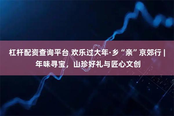 杠杆配资查询平台 欢乐过大年·乡“亲”京郊行 | 年味寻宝，山珍好礼与匠心文创