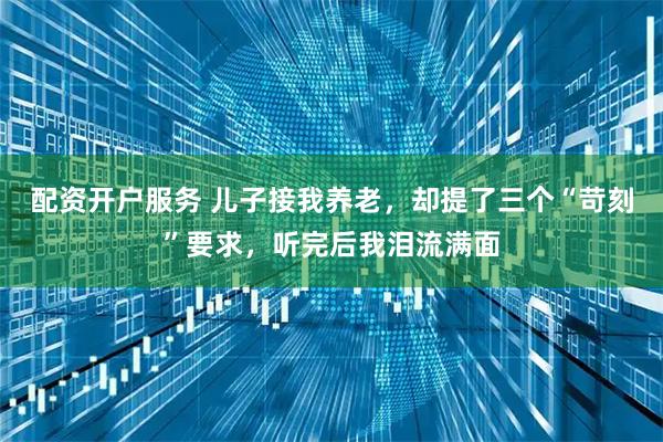 配资开户服务 儿子接我养老，却提了三个“苛刻”要求，听完后我泪流满面
