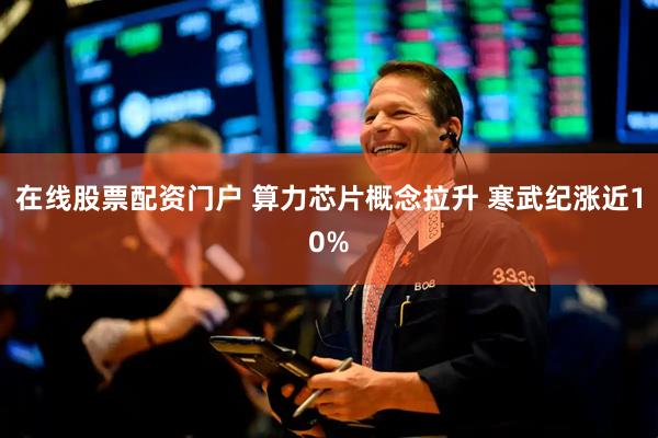 在线股票配资门户 算力芯片概念拉升 寒武纪涨近10%