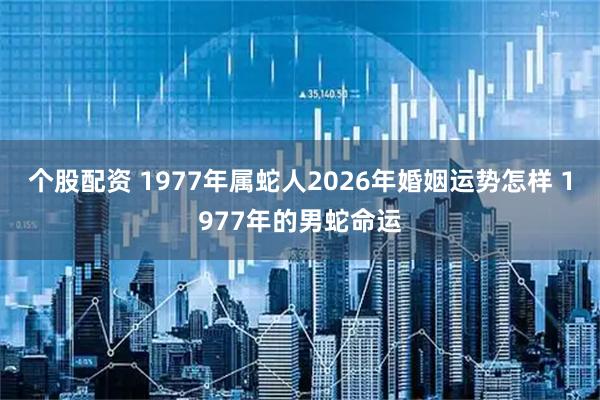 个股配资 1977年属蛇人2026年婚姻运势怎样 1977年的男蛇命运