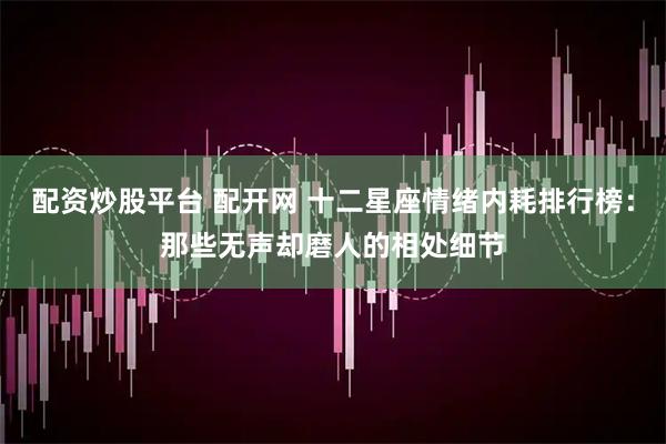 配资炒股平台 配开网 十二星座情绪内耗排行榜：那些无声却磨人的相处细节