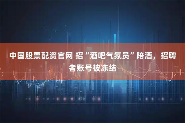 中国股票配资官网 招“酒吧气氛员”陪酒，招聘者账号被冻结