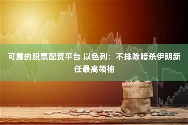 可靠的股票配资平台 以色列：不排除暗杀伊朗新任最高领袖