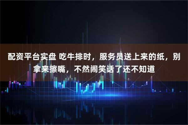 配资平台实盘 吃牛排时，服务员送上来的纸，别拿来擦嘴，不然闹笑话了还不知道