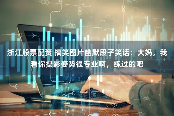 浙江股票配资 搞笑图片幽默段子笑话：大妈，我看你摄影姿势很专业啊，练过的吧