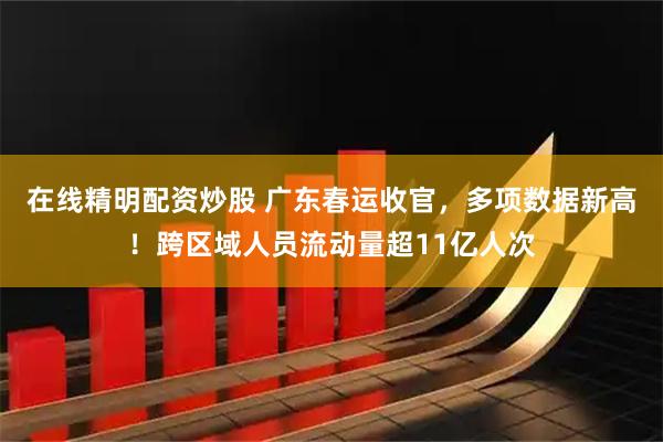 在线精明配资炒股 广东春运收官，多项数据新高！跨区域人员流动量超11亿人次