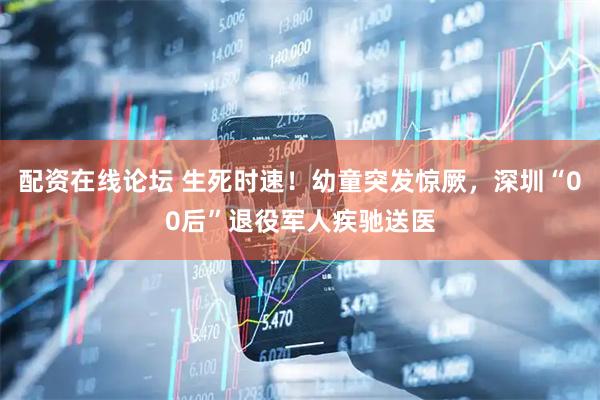 配资在线论坛 生死时速！幼童突发惊厥，深圳“00后”退役军人疾驰送医