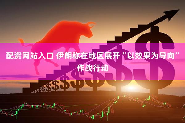 配资网站入口 伊朗称在地区展开“以效果为导向”作战行动