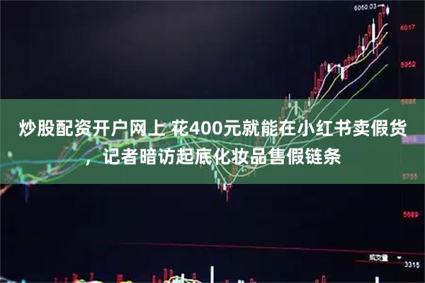 炒股配资开户网上 花400元就能在小红书卖假货，记者暗访起底化妆品售假链条