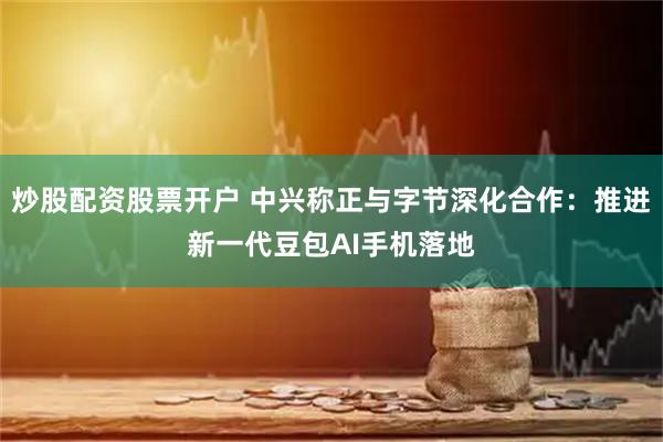 炒股配资股票开户 中兴称正与字节深化合作：推进新一代豆包AI手机落地