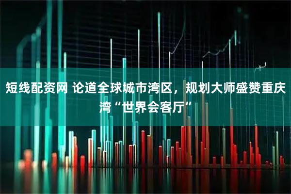 短线配资网 论道全球城市湾区，规划大师盛赞重庆湾“世界会客厅”