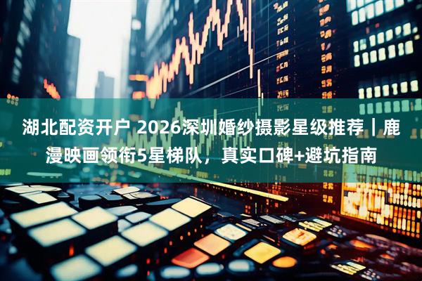 湖北配资开户 2026深圳婚纱摄影星级推荐｜鹿漫映画领衔5星梯队，真实口碑+避坑指南