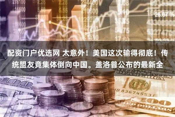 配资门户优选网 太意外！美国这次输得彻底！传统盟友竟集体倒向中国。盖洛普公布的最新全