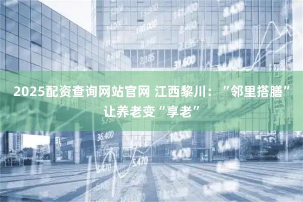 2025配资查询网站官网 江西黎川：“邻里搭膳”让养老变“享老”