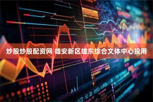 炒股炒股配资网 雄安新区雄东综合文体中心投用