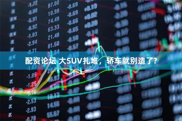 配资论坛 大SUV扎堆，轿车就别造了?