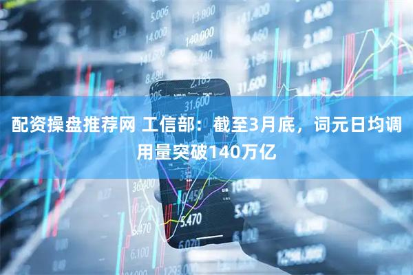 配资操盘推荐网 工信部：截至3月底，词元日均调用量突破140万亿