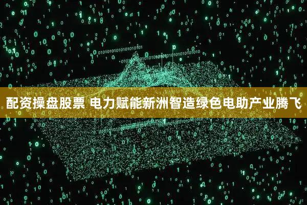 配资操盘股票 电力赋能新洲智造绿色电助产业腾飞