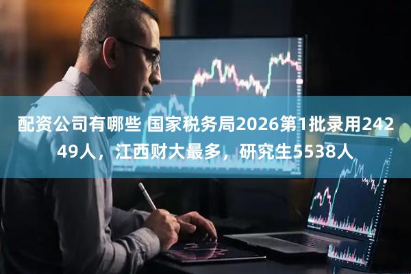 配资公司有哪些 国家税务局2026第1批录用24249人，江西财大最多，研究生5538人