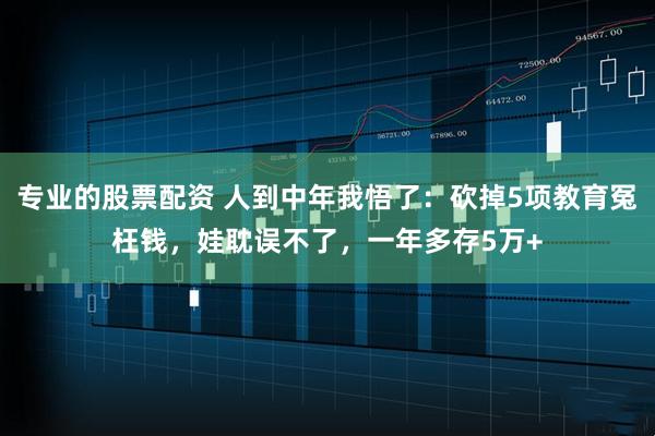 专业的股票配资 人到中年我悟了：砍掉5项教育冤枉钱，娃耽误不了，一年多存5万+