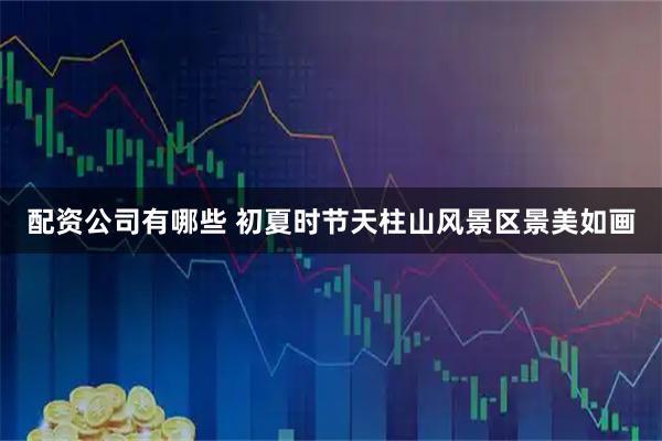 配资公司有哪些 初夏时节天柱山风景区景美如画