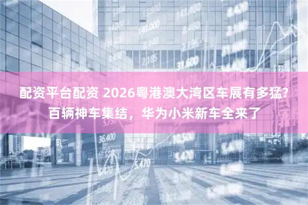 配资平台配资 2026粤港澳大湾区车展有多猛?百辆神车集结，华为小米新车全来了