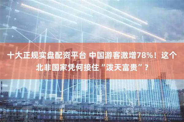 十大正规实盘配资平台 中国游客激增78%！这个北非国家凭何接住“泼天富贵”？