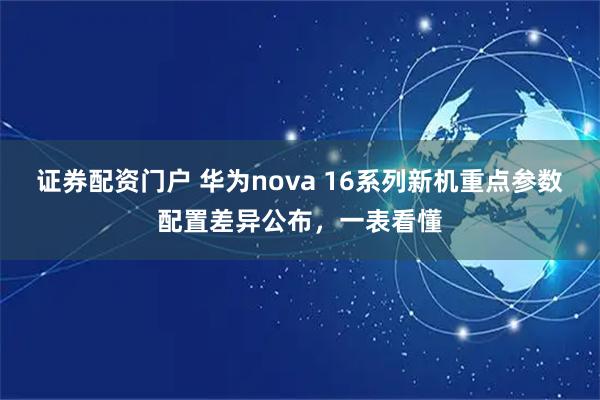 证券配资门户 华为nova 16系列新机重点参数配置差异公布，一表看懂