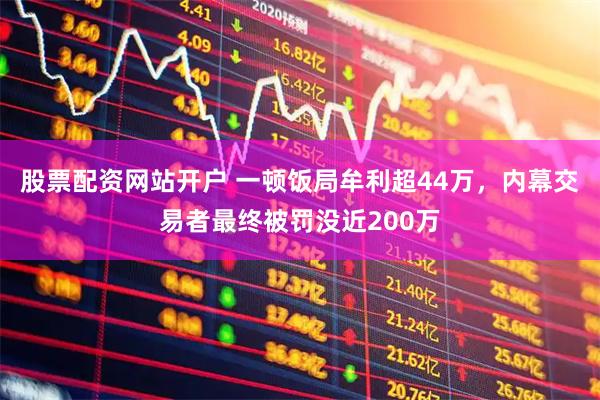 股票配资网站开户 一顿饭局牟利超44万，内幕交易者最终被罚没近200万