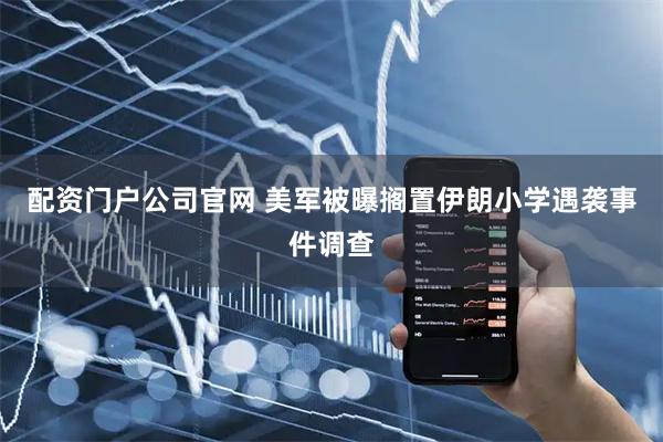 配资门户公司官网 美军被曝搁置伊朗小学遇袭事件调查