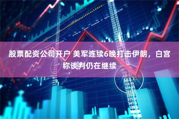 股票配资公司开户 美军连续6晚打击伊朗，白宫称谈判仍在继续