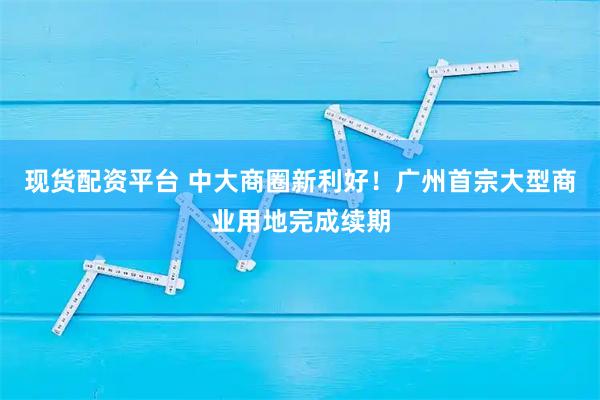 现货配资平台 中大商圈新利好！广州首宗大型商业用地完成续期