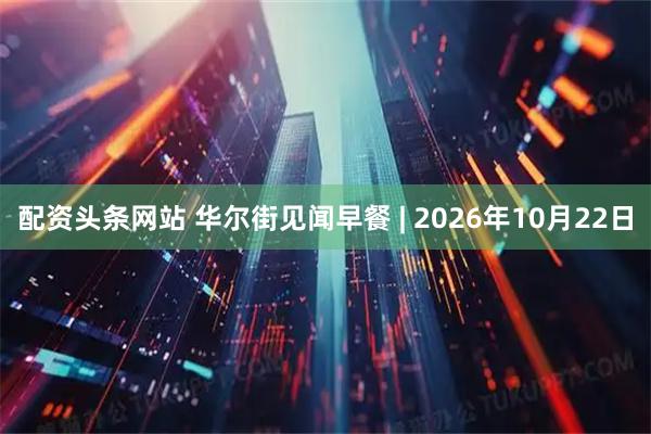 配资头条网站 华尔街见闻早餐 | 2026年10月22日